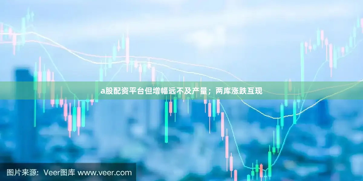 a股配资平台但增幅远不及产量；两库涨跌互现