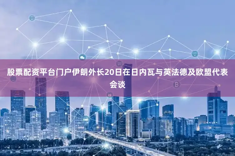 股票配资平台门户伊朗外长20日在日内瓦与英法德及欧盟代表会谈