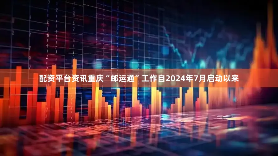 配资平台资讯重庆“邮运通”工作自2024年7月启动以来