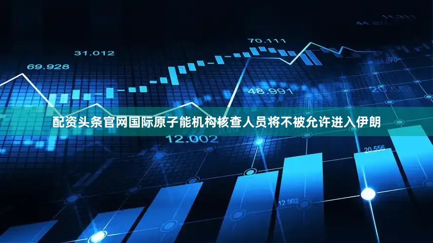 配资头条官网国际原子能机构核查人员将不被允许进入伊朗