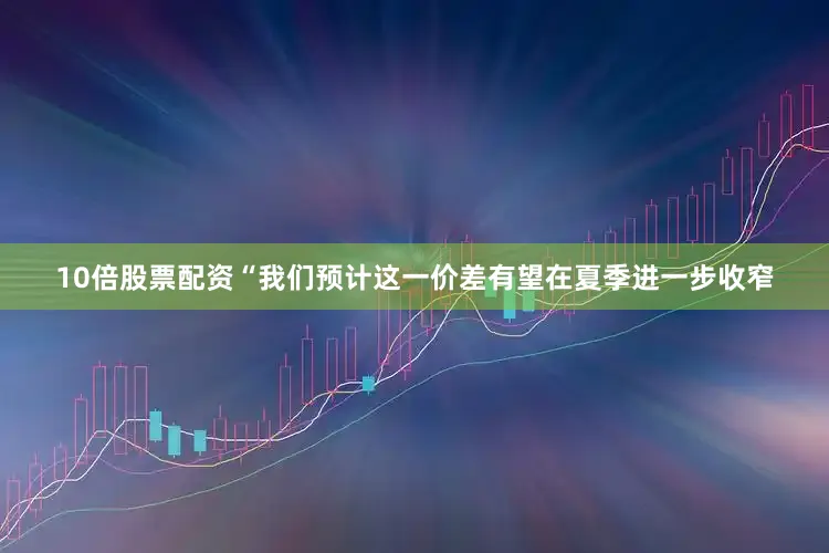 10倍股票配资　　“我们预计这一价差有望在夏季进一步收窄