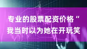 专业的股票配资价格“我当时以为她在开玩笑