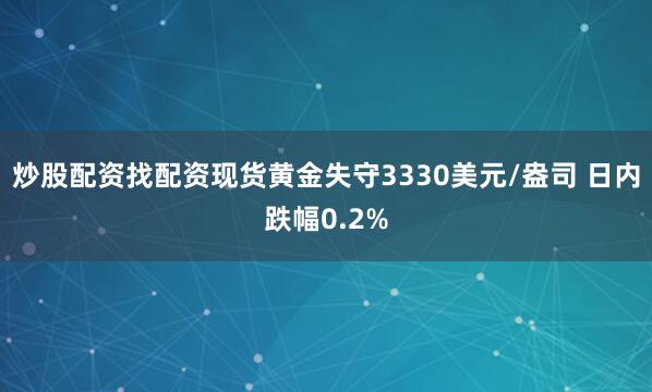 炒股配资找配资现货黄金失守3330美元/盎司 日内跌幅0.2%