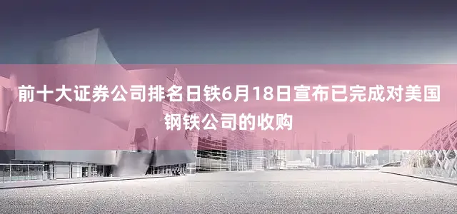 前十大证券公司排名日铁6月18日宣布已完成对美国钢铁公司的收购