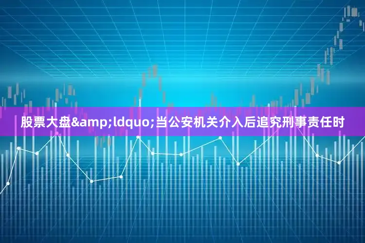 股票大盘&ldquo;当公安机关介入后追究刑事责任时