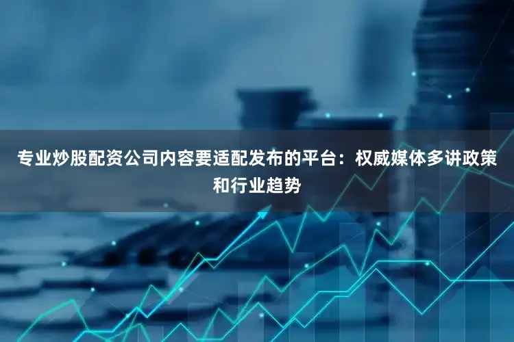 专业炒股配资公司内容要适配发布的平台：权威媒体多讲政策和行业趋势