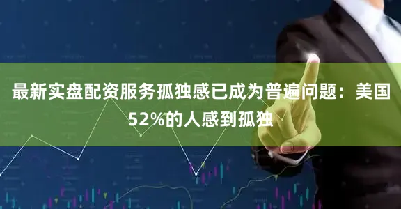 最新实盘配资服务孤独感已成为普遍问题：美国52%的人感到孤独