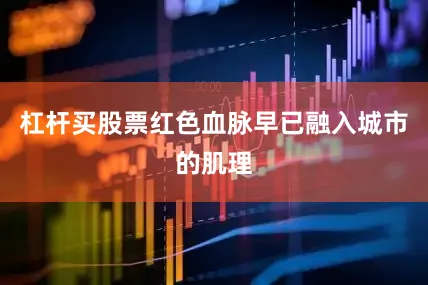 杠杆买股票红色血脉早已融入城市的肌理