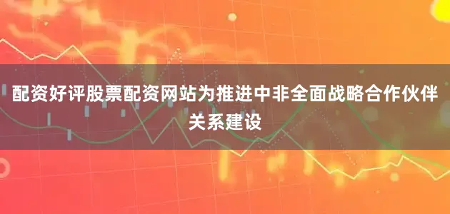 配资好评股票配资网站为推进中非全面战略合作伙伴关系建设
