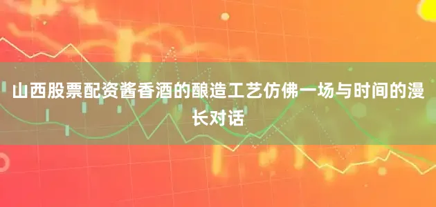 山西股票配资酱香酒的酿造工艺仿佛一场与时间的漫长对话