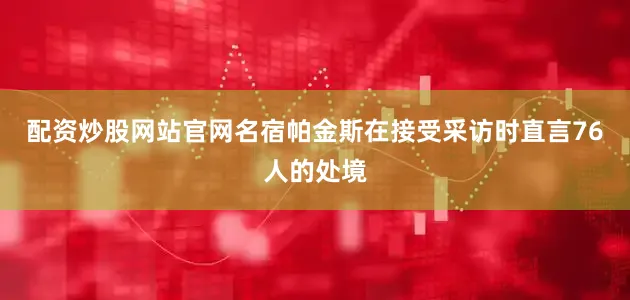 配资炒股网站官网名宿帕金斯在接受采访时直言76人的处境