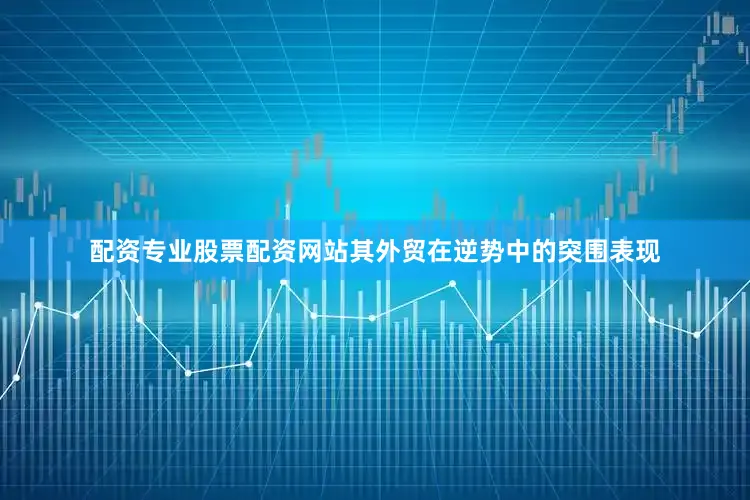 配资专业股票配资网站其外贸在逆势中的突围表现