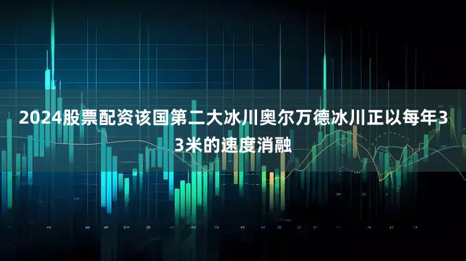 2024股票配资该国第二大冰川奥尔万德冰川正以每年33米的速度消融