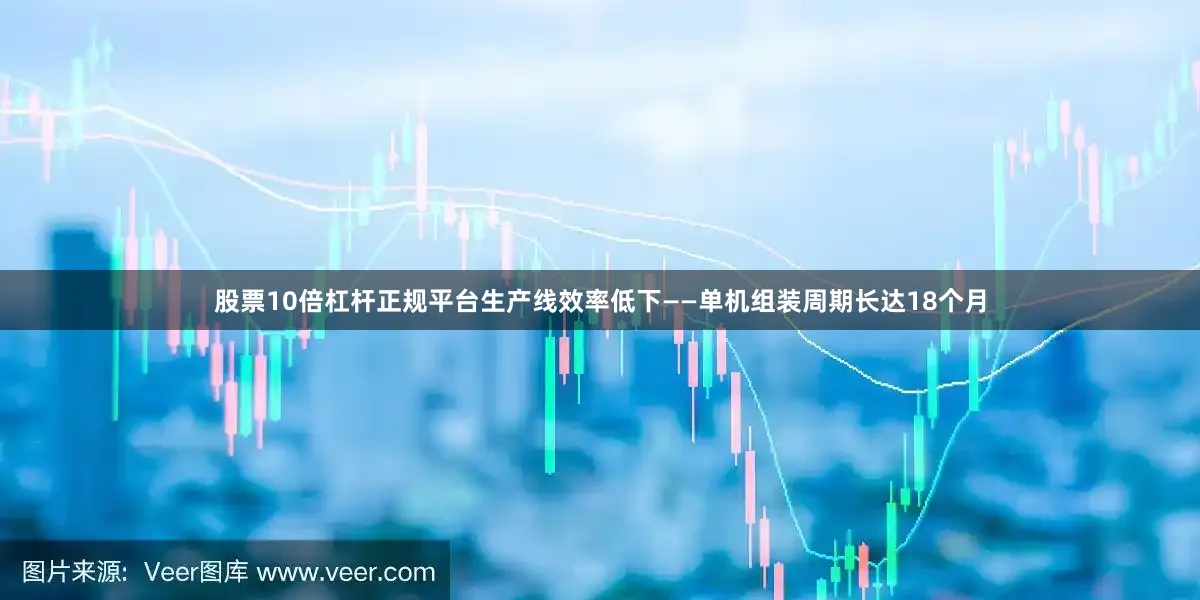 股票10倍杠杆正规平台生产线效率低下——单机组装周期长达18个月