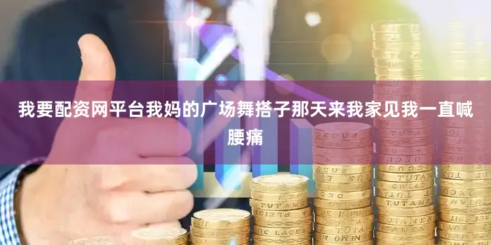 我要配资网平台我妈的广场舞搭子那天来我家见我一直喊腰痛