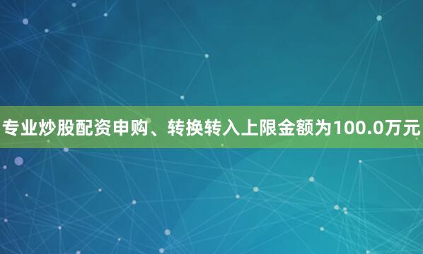 专业炒股配资申购、转换转入上限金额为100.0万元