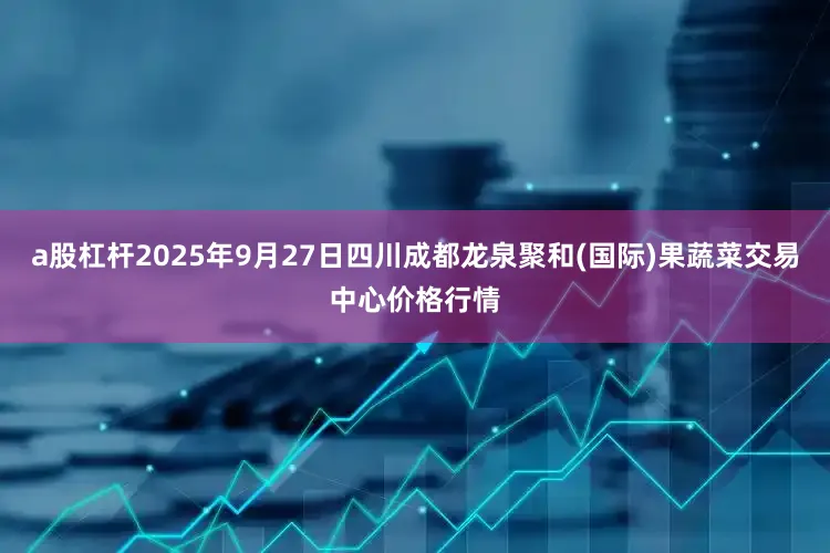 a股杠杆2025年9月27日四川成都龙泉聚和(国际)果蔬菜交易中心价格行情