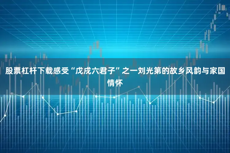 股票杠杆下载感受“戊戌六君子”之一刘光第的故乡风韵与家国情怀