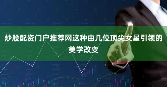 炒股配资门户推荐网这种由几位顶尖女星引领的美学改变